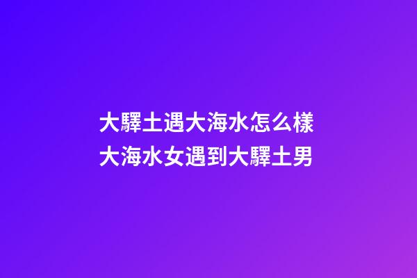 大驛土遇大海水怎么樣 大海水女遇到大驛土男